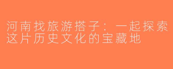 河南找旅游搭子：一起探索这片历史文化的宝藏地