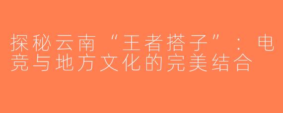 探秘云南“王者搭子”：电竞与地方文化的完美结合
