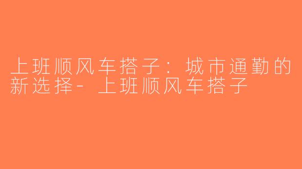 上班顺风车搭子：城市通勤的新选择-上班顺风车搭子