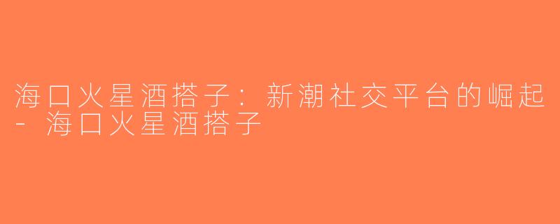 海口火星酒搭子：新潮社交平台的崛起-海口火星酒搭子