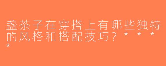 盏茶子在穿搭上有哪些独特的风格和搭配技巧？****