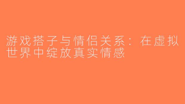 游戏搭子与情侣关系：在虚拟世界中绽放真实情感
