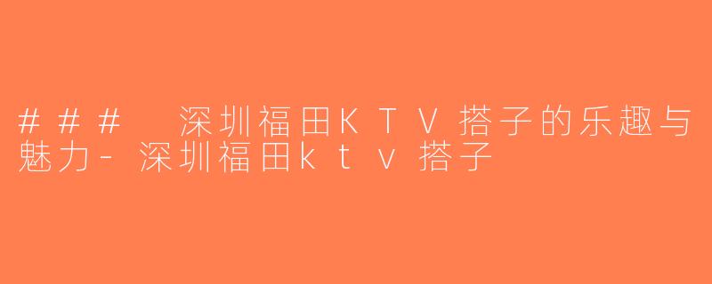 ### 深圳福田KTV搭子的乐趣与魅力-深圳福田ktv搭子