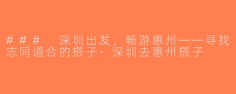 ### 深圳出发，畅游惠州——寻找志同道合的搭子-深圳去惠州搭子