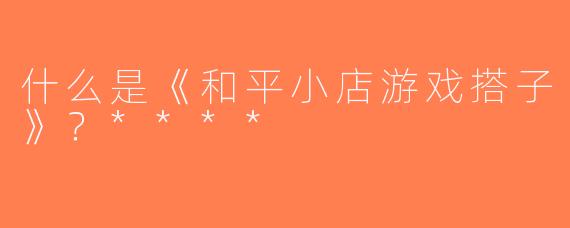 什么是《和平小店游戏搭子》？****