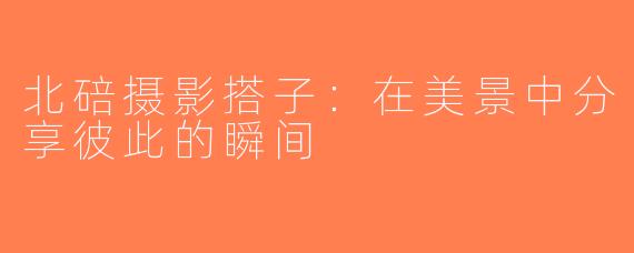 北碚摄影搭子：在美景中分享彼此的瞬间