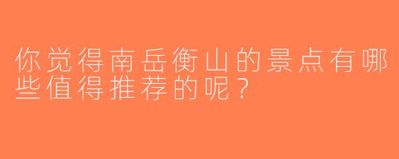 你觉得南岳衡山的景点有哪些值得推荐的呢？