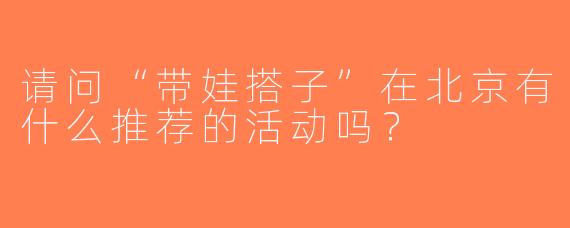请问“带娃搭子”在北京有什么推荐的活动吗？