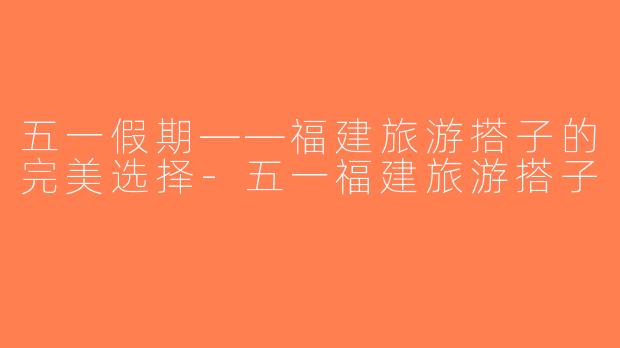 五一假期——福建旅游搭子的完美选择-五一福建旅游搭子
