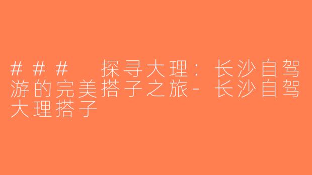 ### 探寻大理：长沙自驾游的完美搭子之旅-长沙自驾大理搭子