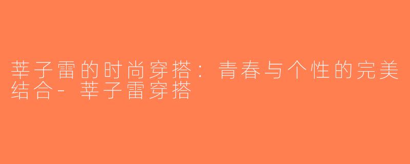 莘子雷的时尚穿搭：青春与个性的完美结合-莘子雷穿搭