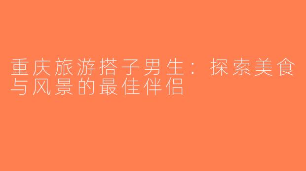 重庆旅游搭子男生：探索美食与风景的最佳伴侣