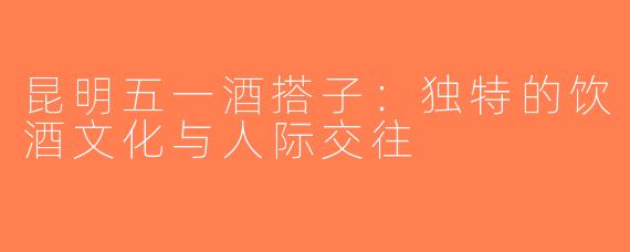 昆明五一酒搭子：独特的饮酒文化与人际交往