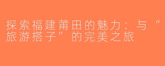 探索福建莆田的魅力：与“旅游搭子”的完美之旅