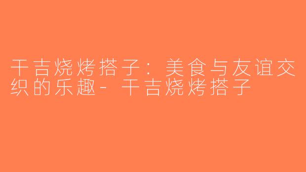 干吉烧烤搭子：美食与友谊交织的乐趣-干吉烧烤搭子