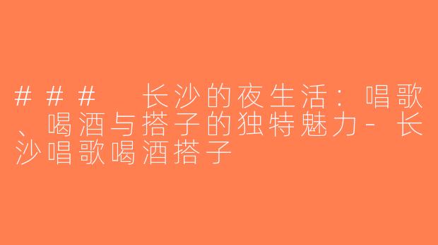 ### 长沙的夜生活：唱歌、喝酒与搭子的独特魅力-长沙唱歌喝酒搭子