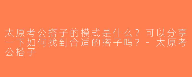 太原考公搭子的模式是什么？可以分享一下如何找到合适的搭子吗？-太原考公搭子