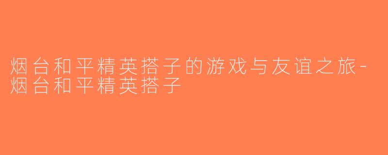 烟台和平精英搭子的游戏与友谊之旅-烟台和平精英搭子