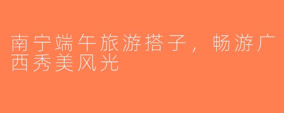 南宁端午旅游搭子，畅游广西秀美风光