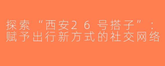 探索“西安26号搭子”：赋予出行新方式的社交网络