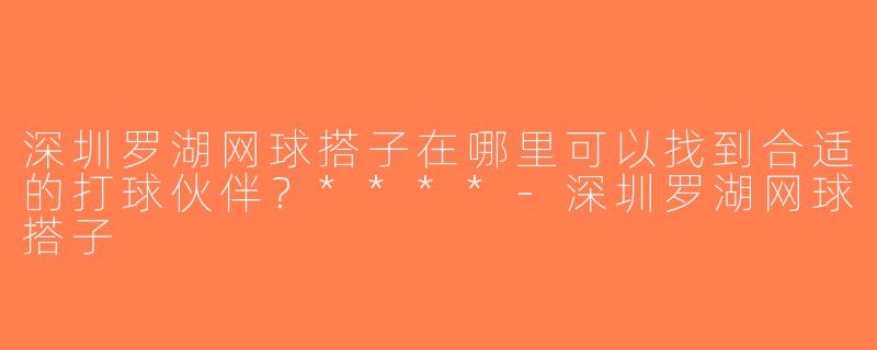 深圳罗湖网球搭子在哪里可以找到合适的打球伙伴？****-深圳罗湖网球搭子