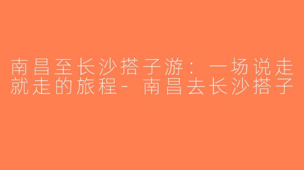 南昌至长沙搭子游：一场说走就走的旅程-南昌去长沙搭子