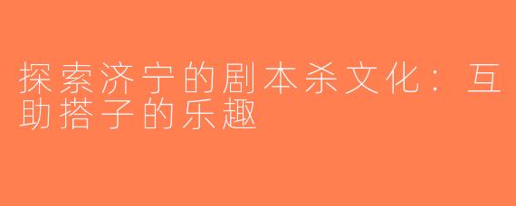 探索济宁的剧本杀文化：互助搭子的乐趣