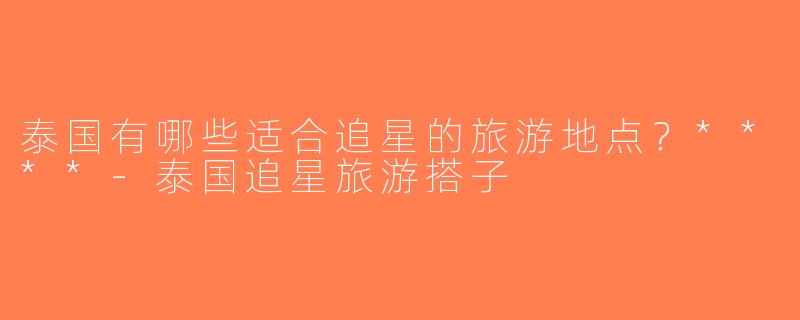 泰国有哪些适合追星的旅游地点？****-泰国追星旅游搭子