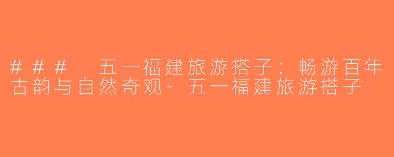 ### 五一福建旅游搭子：畅游百年古韵与自然奇观-五一福建旅游搭子