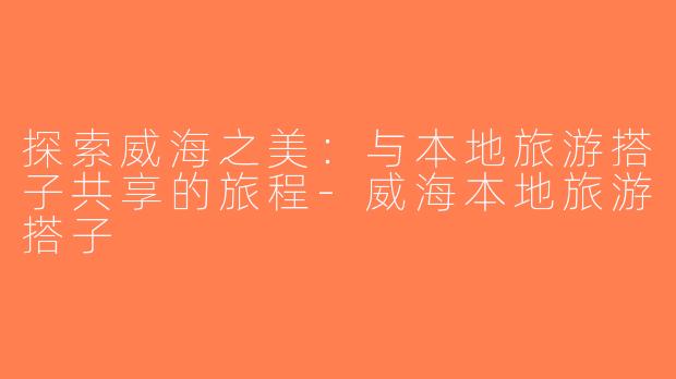 探索威海之美：与本地旅游搭子共享的旅程-威海本地旅游搭子