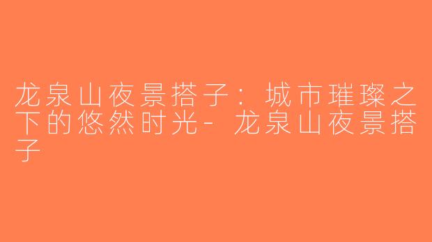 龙泉山夜景搭子：城市璀璨之下的悠然时光-龙泉山夜景搭子