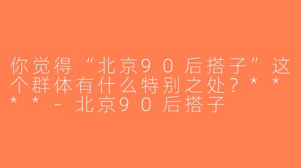 你觉得“北京90后搭子”这个群体有什么特别之处？****-北京90后搭子