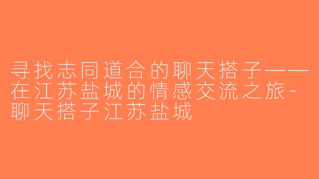 寻找志同道合的聊天搭子——在江苏盐城的情感交流之旅-聊天搭子江苏盐城