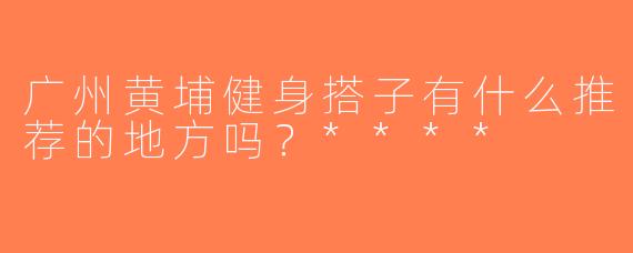 广州黄埔健身搭子有什么推荐的地方吗？****