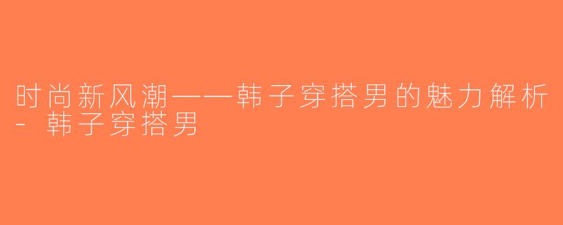 时尚新风潮——韩子穿搭男的魅力解析-韩子穿搭男