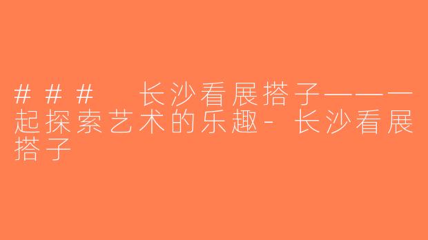 ### 长沙看展搭子——一起探索艺术的乐趣-长沙看展搭子