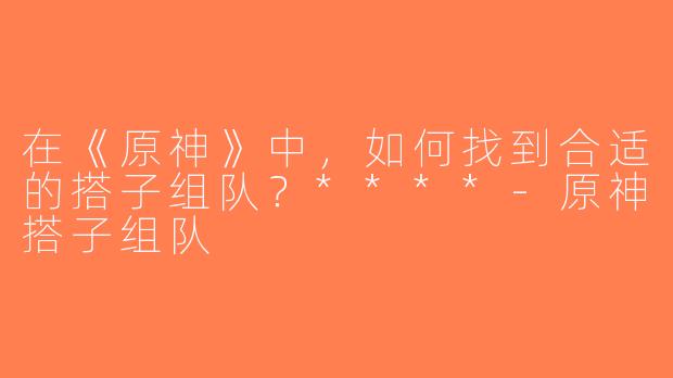 在《原神》中，如何找到合适的搭子组队？****-原神搭子组队