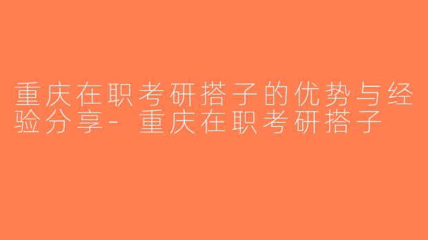 重庆在职考研搭子的优势与经验分享-重庆在职考研搭子
