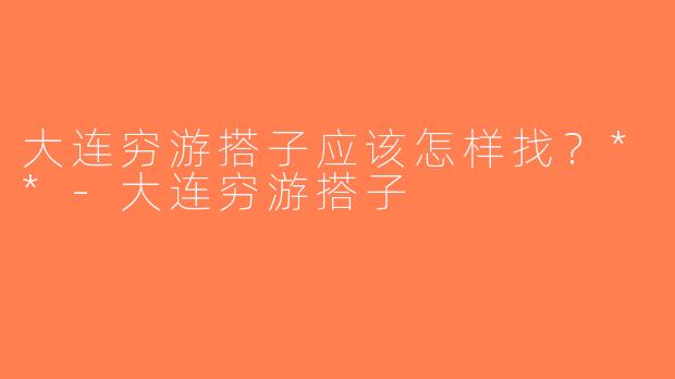 大连穷游搭子应该怎样找？**-大连穷游搭子