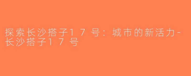 探索长沙搭子17号：城市的新活力-长沙搭子17号