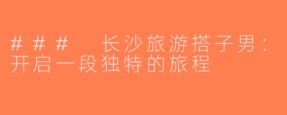 ### 长沙旅游搭子男：开启一段独特的旅程