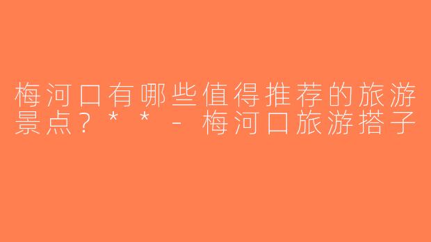 梅河口有哪些值得推荐的旅游景点？**-梅河口旅游搭子