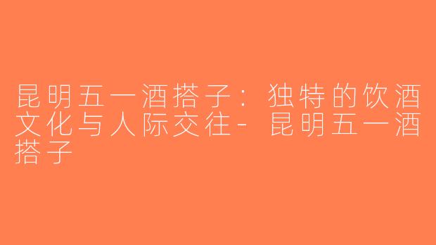 昆明五一酒搭子：独特的饮酒文化与人际交往-昆明五一酒搭子