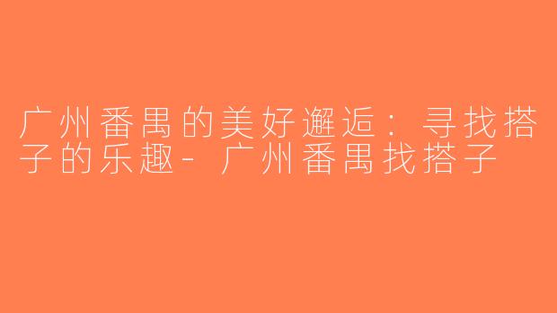 广州番禺的美好邂逅：寻找搭子的乐趣-广州番禺找搭子
