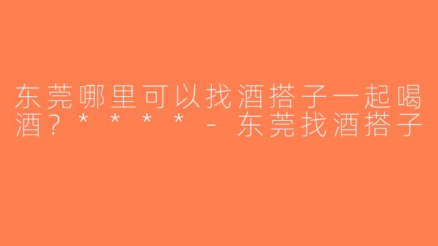 东莞哪里可以找酒搭子一起喝酒？****-东莞找酒搭子