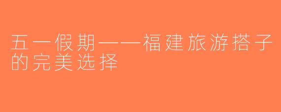 五一假期——福建旅游搭子的完美选择