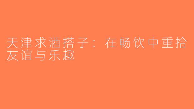 天津求酒搭子：在畅饮中重拾友谊与乐趣
