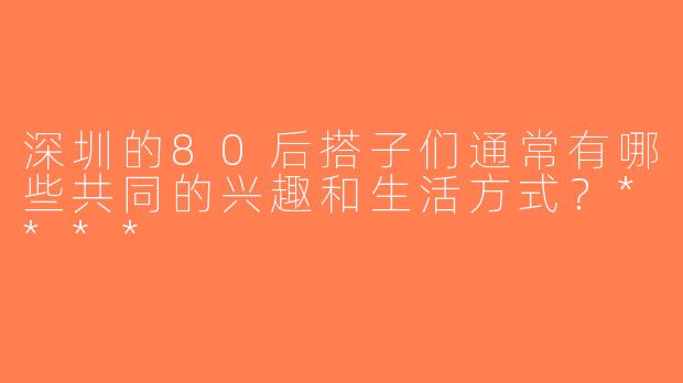 深圳的80后搭子们通常有哪些共同的兴趣和生活方式？****