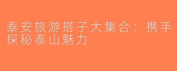 泰安旅游搭子大集合：携手探秘泰山魅力