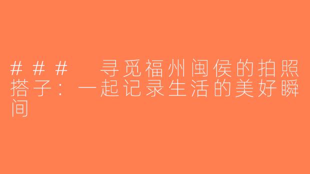 ### 寻觅福州闽侯的拍照搭子：一起记录生活的美好瞬间